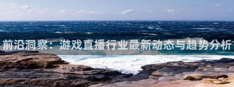 长征娱乐官网登录：前沿洞察：游戏直播行业最新动态与趋势分析